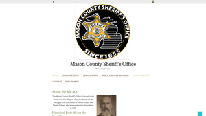 Mason County Sheriff’s Office – The mission of the Mason County Sheriff’s Office is to enforce the laws of the State of Michigan and to protect the innocent from those who would violate those laws by diligent traffic enforcement, thorough criminal investigation and by the humane incarceration of those sentenced by the courts.